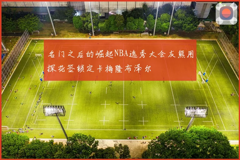 名门之后的崛起NBA选秀大会灰熊用探花签锁定卡梅隆布泽尔