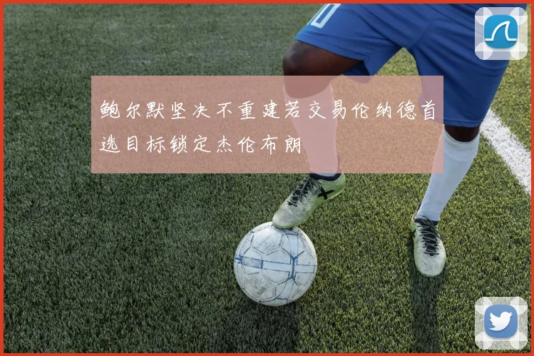 鲍尔默坚决不重建若交易伦纳德首选目标锁定杰伦布朗