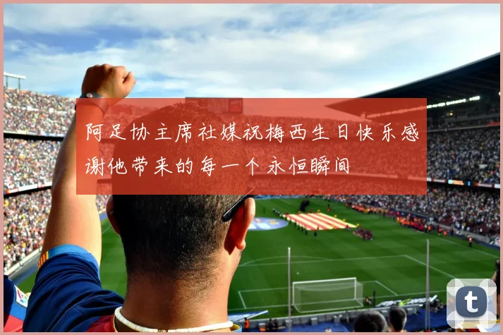 阿足协主席社媒祝梅西生日快乐感谢他带来的每一个永恒瞬间