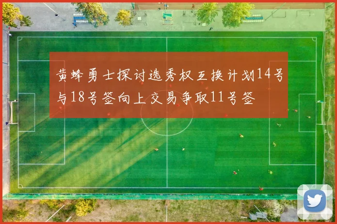 黄蜂勇士探讨选秀权互换计划14号与18号签向上交易争取11号签