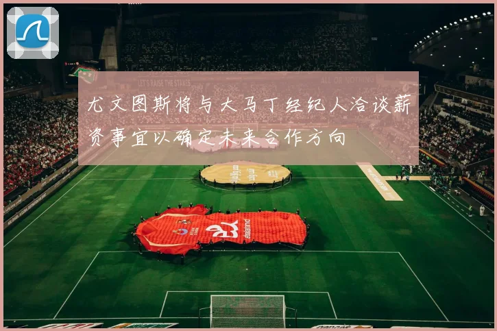 尤文图斯将与大马丁经纪人洽谈薪资事宜以确定未来合作方向