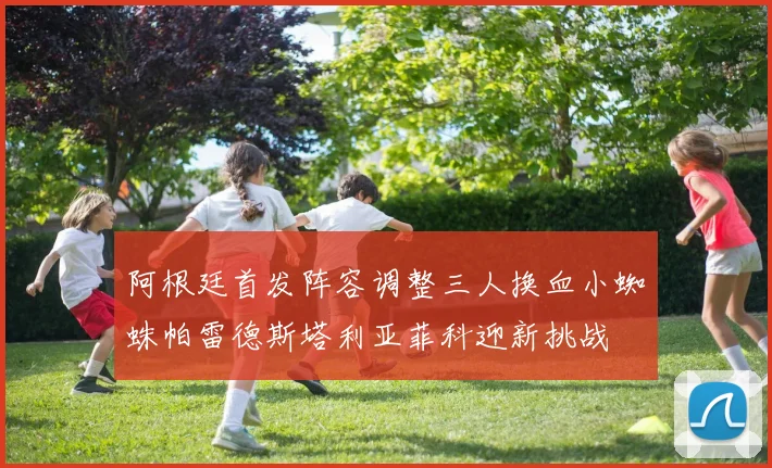 阿根廷首发阵容调整三人换血小蜘蛛帕雷德斯塔利亚菲科迎新挑战