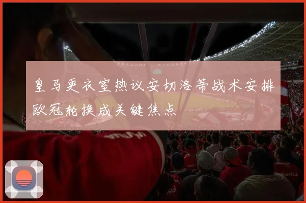 皇马更衣室热议安切洛蒂战术安排欧冠轮换成关键焦点