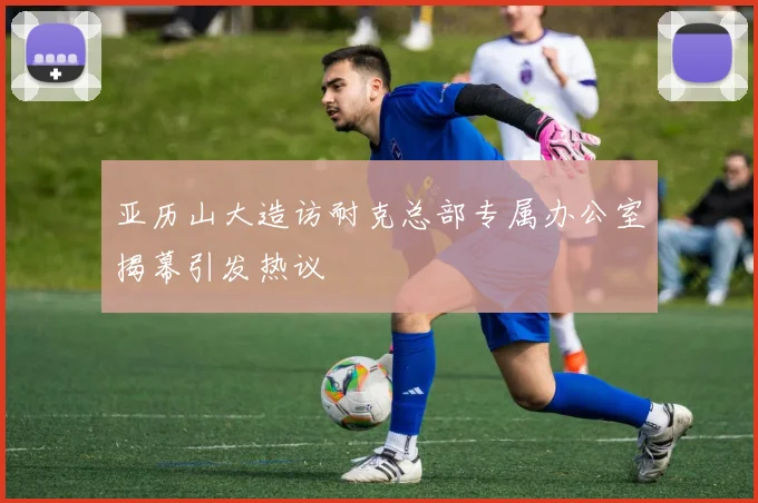 亚历山大造访耐克总部专属办公室揭幕引发热议