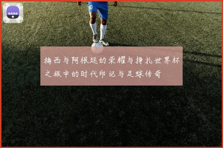 梅西与阿根廷的荣耀与挣扎世界杯之旅中的时代印记与足球传奇