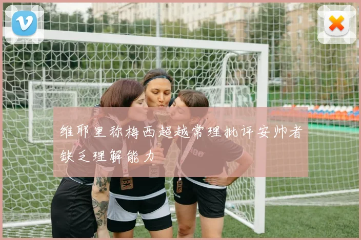 维耶里称梅西超越常理批评安帅者缺乏理解能力